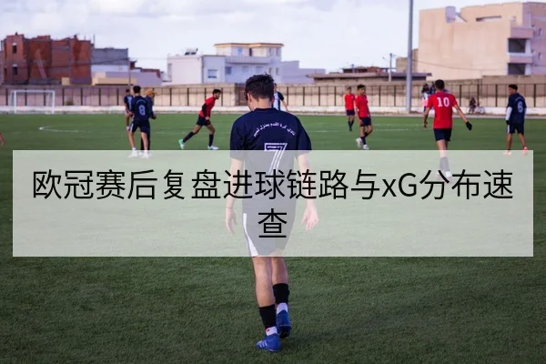 欧冠赛后复盘进球链路与xG分布速查