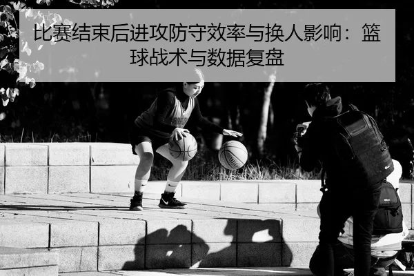 比赛结束后进攻防守效率与换人影响：篮球战术与数据复盘